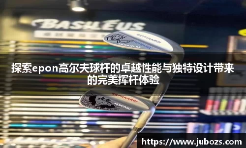 探索epon高尔夫球杆的卓越性能与独特设计带来的完美挥杆体验
